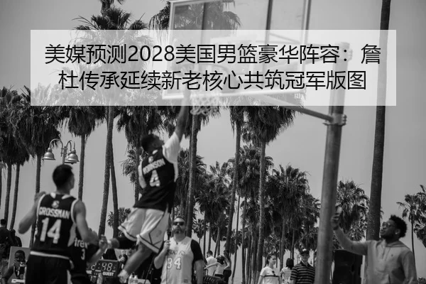美媒预测2028美国男篮豪华阵容：詹杜传承延续新老核心共筑冠军版图